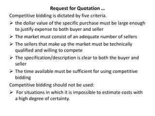 Request for Quotation …
Competitive bidding is dictated by five criteria.
 the dollar value of the specific purchase must be large enough
to justify expense to both buyer and seller
 The market must consist of an adequate number of sellers
 The sellers that make up the market must be technically
qualified and willing to compete
 The specification/description is clear to both the buyer and
seller
 The time available must be sufficient for using competitive
bidding
Competitive bidding should not be used:
 For situations in which it is impossible to estimate costs with
a high degree of certainty.
 