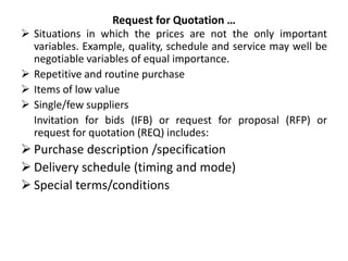 Request for Quotation …
 Situations in which the prices are not the only important
variables. Example, quality, schedule and service may well be
negotiable variables of equal importance.
 Repetitive and routine purchase
 Items of low value
 Single/few suppliers
Invitation for bids (IFB) or request for proposal (RFP) or
request for quotation (REQ) includes:
 Purchase description /specification
 Delivery schedule (timing and mode)
 Special terms/conditions
 