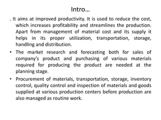 Intro…
. It aims at improved productivity. It is used to reduce the cost,
which increases profitability and streamlines the production.
Apart from management of material cost and its supply it
helps in its proper utilization, transportation, storage,
handling and distribution.
• The market research and forecasting both for sales of
company’s product and purchasing of various materials
required for producing the product are needed at the
planning stage.
• Procurement of materials, transportation, storage, inventory
control, quality control and inspection of materials and goods
supplied at various production centers before production are
also managed as routine work.
 
