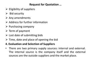 Request for Quotation …
 Eligibility of suppliers
 Bid security
 Any amendments
 Address for further information
 Purchasing company
 Term of payment
 Last date of submitting bids
 Time, date and place of opening the bid
4. Evaluation and Selection of Suppliers
• There are two primary supply sources: internal and external.
The internal source is the company itself and the external
sources are the outside suppliers and the market place.
 