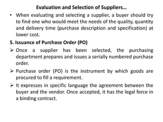 Evaluation and Selection of Suppliers…
• When evaluating and selecting a supplier, a buyer should try
to find one who would meet the needs of the quality, quantity
and delivery time (purchase description and specification) at
lower cost.
5. Issuance of Purchase Order (PO)
 Once a supplier has been selected, the purchasing
department prepares and issues a serially numbered purchase
order.
 Purchase order (PO) is the instrument by which goods are
procured to fill a requirement.
 It expresses in specific language the agreement between the
buyer and the vendor. Once accepted, it has the legal force in
a binding contract.
 