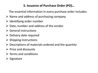 5. Issuance of Purchase Order (PO)…
The essential information in every purchase order includes:
 Name and address of purchasing company
 Identifying order number
 Date, number and address of the vendor
 General instructions
 Delivery date required
 Shipping instructions
 Descriptions of materials ordered and the quantity
 Price and discounts
 Terms and conditions
 Signature
 