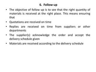 6. Follow-up
• The objective of follow up is to see that the right quantity of
materials is received at the right place. This means ensuring
that
• Quotations are received on time
• Replies are received on time from suppliers or other
departments
• The supplier(s) acknowledge the order and accept the
delivery schedule given
• Materials are received according to the delivery schedule
 