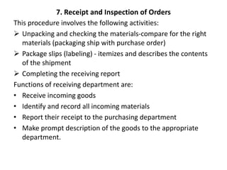 7. Receipt and Inspection of Orders
This procedure involves the following activities:
 Unpacking and checking the materials-compare for the right
materials (packaging ship with purchase order)
 Package slips (labeling) - itemizes and describes the contents
of the shipment
 Completing the receiving report
Functions of receiving department are:
• Receive incoming goods
• Identify and record all incoming materials
• Report their receipt to the purchasing department
• Make prompt description of the goods to the appropriate
department.
 