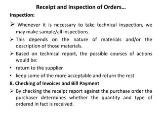 Receipt and Inspection of Orders…
Inspection:
 Whenever it is necessary to take technical inspection, we
may make sample/all inspections.
 This depends on the nature of materials and/or the
description of those materials.
 Based on technical report, the possible courses of actions
would be:
• return to the supplier
• keep some of the more acceptable and return the rest
8. Checking of Invoices and Bill Payment
 By checking the receipt report against the purchase order the
purchaser determines whether the quantity and type of
ordered in fact is received.
 