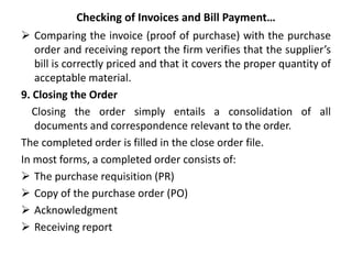 Checking of Invoices and Bill Payment…
 Comparing the invoice (proof of purchase) with the purchase
order and receiving report the firm verifies that the supplier’s
bill is correctly priced and that it covers the proper quantity of
acceptable material.
9. Closing the Order
Closing the order simply entails a consolidation of all
documents and correspondence relevant to the order.
The completed order is filled in the close order file.
In most forms, a completed order consists of:
 The purchase requisition (PR)
 Copy of the purchase order (PO)
 Acknowledgment
 Receiving report
 
