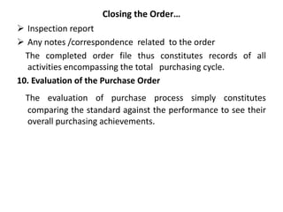 Closing the Order…
 Inspection report
 Any notes /correspondence related to the order
The completed order file thus constitutes records of all
activities encompassing the total purchasing cycle.
10. Evaluation of the Purchase Order
The evaluation of purchase process simply constitutes
comparing the standard against the performance to see their
overall purchasing achievements.
 