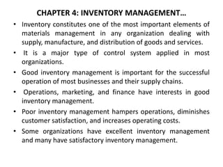 CHAPTER 4: INVENTORY MANAGEMENT…
• Inventory constitutes one of the most important elements of
materials management in any organization dealing with
supply, manufacture, and distribution of goods and services.
• It is a major type of control system applied in most
organizations.
• Good inventory management is important for the successful
operation of most businesses and their supply chains.
• Operations, marketing, and finance have interests in good
inventory management.
• Poor inventory management hampers operations, diminishes
customer satisfaction, and increases operating costs.
• Some organizations have excellent inventory management
and many have satisfactory inventory management.
 