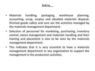Intro…
• Materials handling, packaging, warehouse planning,
accounting, scrap, surplus and obsolete materials disposal,
finished goods safety and care are the activities managed by
the materials management department.
• Selection of personnel for marketing, purchasing, inventory
control, stores management and materials handling and their
training and placement is also to be seen by the materials
management department.
• This indicates that it is very essential to have a materials
management department in any organization to support the
management in the production activities.
 