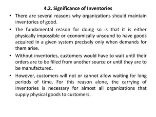 4.2. Significance of Inventories
• There are several reasons why organizations should maintain
inventories of good.
• The fundamental reason for doing so is that it is either
physically impossible or economically unsound to have goods
acquired in a given system precisely only when demands for
them arise.
• Without inventories, customers would have to wait until their
orders are to be filled from another source or until they are to
be manufactured.
• However, customers will not or cannot allow waiting for long
periods of time. For this reason alone, the carrying of
inventories is necessary for almost all organizations that
supply physical goods to customers.
 