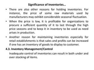 Significance of Inventories…
• There are also other reasons for holding inventories. For
instance, the price of some raw materials used by
manufacturers may exhibit considerable seasonal fluctuation.
• When the price is low, it is profitable for organizations to
procure a sufficient quantity of it to last through the high
price seasons and to keep it in inventory to be used as need
arises in production.
• Another reason for maintaining inventories especially for
retail establishments is that sales and profits can be increased
if one has an inventory of goods to display to customer.
4.3. Inventory Management/Control
Inadequate control of inventories can result in both under and
over stocking of items.
 