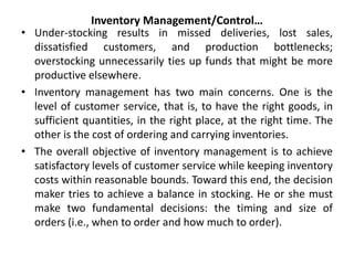 Inventory Management/Control…
• Under-stocking results in missed deliveries, lost sales,
dissatisfied customers, and production bottlenecks;
overstocking unnecessarily ties up funds that might be more
productive elsewhere.
• Inventory management has two main concerns. One is the
level of customer service, that is, to have the right goods, in
sufficient quantities, in the right place, at the right time. The
other is the cost of ordering and carrying inventories.
• The overall objective of inventory management is to achieve
satisfactory levels of customer service while keeping inventory
costs within reasonable bounds. Toward this end, the decision
maker tries to achieve a balance in stocking. He or she must
make two fundamental decisions: the timing and size of
orders (i.e., when to order and how much to order).
 