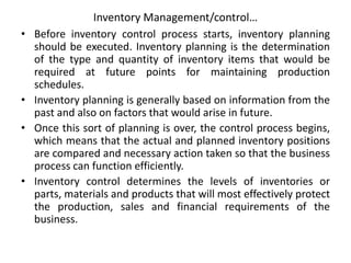 Inventory Management/control…
• Before inventory control process starts, inventory planning
should be executed. Inventory planning is the determination
of the type and quantity of inventory items that would be
required at future points for maintaining production
schedules.
• Inventory planning is generally based on information from the
past and also on factors that would arise in future.
• Once this sort of planning is over, the control process begins,
which means that the actual and planned inventory positions
are compared and necessary action taken so that the business
process can function efficiently.
• Inventory control determines the levels of inventories or
parts, materials and products that will most effectively protect
the production, sales and financial requirements of the
business.
 
