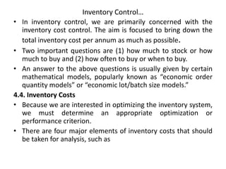 Inventory Control…
• In inventory control, we are primarily concerned with the
inventory cost control. The aim is focused to bring down the
total inventory cost per annum as much as possible.
• Two important questions are (1) how much to stock or how
much to buy and (2) how often to buy or when to buy.
• An answer to the above questions is usually given by certain
mathematical models, popularly known as “economic order
quantity models” or “economic lot/batch size models.”
4.4. Inventory Costs
• Because we are interested in optimizing the inventory system,
we must determine an appropriate optimization or
performance criterion.
• There are four major elements of inventory costs that should
be taken for analysis, such as
 
