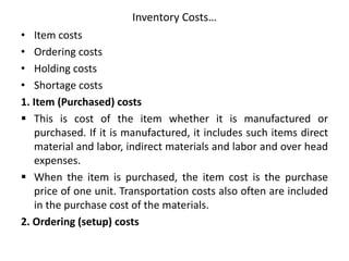Inventory Costs…
• Item costs
• Ordering costs
• Holding costs
• Shortage costs
1. Item (Purchased) costs
 This is cost of the item whether it is manufactured or
purchased. If it is manufactured, it includes such items direct
material and labor, indirect materials and labor and over head
expenses.
 When the item is purchased, the item cost is the purchase
price of one unit. Transportation costs also often are included
in the purchase cost of the materials.
2. Ordering (setup) costs
 