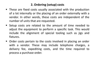 2. Ordering (setup) costs
 These are fixed costs usually associated with the production
of a lot internally or the placing of an order externally with a
vendor. In other words, these costs are independent of the
number of units that are requested.
 Setup costs are related to the amount of time needed to
adjust the equipment to perform a specific task. This would
include the alignment of special tooling such as jigs and
fixtures.
 Order costs pertain to the costs involved in placing an order
with a vendor. These may include telephone charges, a
delivery fee, expediting costs, and the time required to
process a purchase order.
 