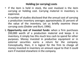 Holding (or carrying) costs
• If the item is held in stock, the cost involved is the item
carrying or holding cost. Carrying material in inventory is
expensive.
• A number of studies disclosed that the annual cost of carrying
a production inventory averages approximately 25 percent of
the value of the inventory. Let us briefly examine these
carrying costs (Dobler and Burt; 1996).
i. Opportunity cost of invested funds: when a firm purchases
$50,000 worth of a production material and keeps it in
inventory, it simply has this much less cash to spend for other
purposes. Money invested in productive equipment or in
external securities earns a return for the company.
Conceptually, then, it is logical for the firm to charge all
money invested in inventory an amount equal to that it could
earn if invested elsewhere in the company.
 