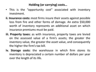 Holding (or carrying) costs…
• This is the “opportunity cost” associated with inventory
investment.
ii. Insurance costs: most firms insure their assets against possible
loss from fire and other forms of damage. An extra $50,000
worth of inventory represents an additional asset on which
insurance premiums must be paid.
iii. Property taxes: as with insurance, property taxes are levied
on the assessed value of a firm’s assets; the greater the
inventory value, the greater the asset value, and consequently
the higher the firm’s tax bill.
iv. Storage costs: the warehouse in which firm stores its
inventory is depreciated a certain number of dollars per year
over the length of its life.
 