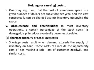 Holding (or carrying) costs…
• One may say, then, that the cost of warehouse space is a
given number of dollars per cubic foot per year. And this cost
conceptually can be charged against inventory occupying the
space.
v. Obsolescence and deterioration: In most inventory
operations, a certain percentage of the stock spoils, is
damaged, is pilfered, or eventually becomes obsolete.
(4) Shortage (penalty or Stock-out) costs
• Shortage costs result when demand exceeds the supply of
inventory on hand. These costs can include the opportunity
cost of not making a sale, loss of customer goodwill, and
similar costs.
 