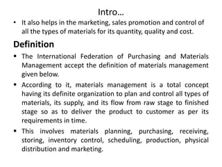 Intro…
• It also helps in the marketing, sales promotion and control of
all the types of materials for its quantity, quality and cost.
Definition
 The International Federation of Purchasing and Materials
Management accept the definition of materials management
given below.
 According to it, materials management is a total concept
having its definite organization to plan and control all types of
materials, its supply, and its flow from raw stage to finished
stage so as to deliver the product to customer as per its
requirements in time.
 This involves materials planning, purchasing, receiving,
storing, inventory control, scheduling, production, physical
distribution and marketing.
 