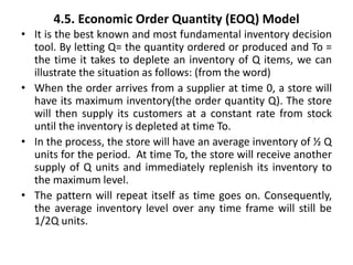 4.5. Economic Order Quantity (EOQ) Model
• It is the best known and most fundamental inventory decision
tool. By letting Q= the quantity ordered or produced and To =
the time it takes to deplete an inventory of Q items, we can
illustrate the situation as follows: (from the word)
• When the order arrives from a supplier at time 0, a store will
have its maximum inventory(the order quantity Q). The store
will then supply its customers at a constant rate from stock
until the inventory is depleted at time To.
• In the process, the store will have an average inventory of ½ Q
units for the period. At time To, the store will receive another
supply of Q units and immediately replenish its inventory to
the maximum level.
• The pattern will repeat itself as time goes on. Consequently,
the average inventory level over any time frame will still be
1/2Q units.
 