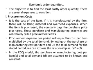 Economic order quantity…
• The objective is to find the least costly order quantity. There
are several expenses to consider:
i. Procurement Costs
• It is the cost of the item. If it is manufactured by the firm,
there will be labor, material and overhead expenses. When
the item is purchased, the company pays the purchase price
plus taxes. These purchase and manufacturing expenses are
collectively called procurement costs.
• Procurement expense per period will equal the cost per item
multiplied by the total demand. By letting c= the purchase or
manufacturing cost per item and D= the total demand for the
stated period, we can express the relationship as: cxD =cD.
• In the EOQ model, the purchase or manufacturing cost per
item(c) and total demand (d) are assumed to be known and
constant.
 