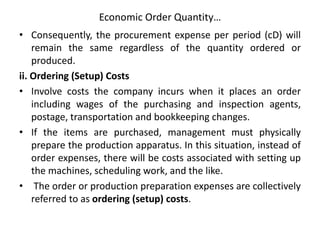 Economic Order Quantity…
• Consequently, the procurement expense per period (cD) will
remain the same regardless of the quantity ordered or
produced.
ii. Ordering (Setup) Costs
• Involve costs the company incurs when it places an order
including wages of the purchasing and inspection agents,
postage, transportation and bookkeeping changes.
• If the items are purchased, management must physically
prepare the production apparatus. In this situation, instead of
order expenses, there will be costs associated with setting up
the machines, scheduling work, and the like.
• The order or production preparation expenses are collectively
referred to as ordering (setup) costs.
 