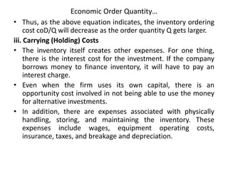 Economic Order Quantity…
• Thus, as the above equation indicates, the inventory ordering
cost coD/Q will decrease as the order quantity Q gets larger.
iii. Carrying (Holding) Costs
• The inventory itself creates other expenses. For one thing,
there is the interest cost for the investment. If the company
borrows money to finance inventory, it will have to pay an
interest charge.
• Even when the firm uses its own capital, there is an
opportunity cost involved in not being able to use the money
for alternative investments.
• In addition, there are expenses associated with physically
handling, storing, and maintaining the inventory. These
expenses include wages, equipment operating costs,
insurance, taxes, and breakage and depreciation.
 
