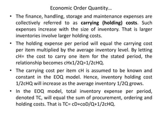 Economic Order Quantity…
• The finance, handling, storage and maintenance expenses are
collectively referred to as carrying (holding) costs. Such
expenses increase with the size of inventory. That is larger
inventories involve larger holding costs.
• The holding expense per period will equal the carrying cost
per item multiplied by the average inventory level. By letting
cH= the cost to carry one item for the stated period, the
relationship becomes cHx1/2Q=1/2cHQ.
• The carrying cost per item cH is assumed to be known and
constant in the EOQ model. Hence, inventory holding cost
1/2cHQ will increase as the average inventory 1/2Q grows.
• In the EOQ model, total inventory expense per period,
denoted TC, will equal the sum of procurement, ordering and
holding costs. That is TC= cD+coD/Q+1/2cHQ.
 