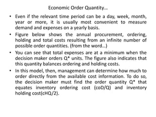 Economic Order Quantity…
• Even if the relevant time period can be a day, week, month,
year or more, it is usually most convenient to measure
demand and expenses on a yearly basis.
• Figure below shows the annual procurement, ordering,
holding and total costs resulting from an infinite number of
possible order quantities. (from the word…)
• You can see that total expenses are at a minimum when the
decision maker orders Q* units. The figure also indicates that
this quantity balances ordering and holding costs.
• In this model, then, management can determine how much to
order directly from the available cost information. To do so,
the decision maker must find the order quantity Q* that
equates inventory ordering cost (coD/Q) and inventory
holding cost(cHQ/2).
 