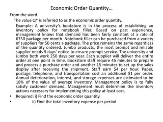 Economic Order Quantity…
From the word..
The value Q* is referred to as the economic order quantity.
Example: A university’s bookstore is in the process of establishing an
inventory policy for notebook filler. Based on past experience,
management knows that demand has been fairly constant at a rate of
6750 package per month. Notebook filler can be purchased from a variety
of suppliers for 50 cents a package. The price remains the same regardless
of the quantity ordered. Jumbo products, the most prompt and reliable
supplier needs 5 days’ notice to ensure prompt service. The university and
Jumbo both work 250 days per year. Each supplier will deliver the entire
order at one point in time. Bookstore staff require 45 minutes to prepare
and process a purchase order and another 15 minutes to set up the sales
display after receiving the shipment. Staff earn $4 per hour. Paper,
postage, telephone, and transportation cost an additional $1 per order.
Annual deterioration, interest, and storage expenses are estimated to be
18% of the value of average inventory. Management policy is to fully
satisfy customer demand. Management must determine the inventory
actions necessary for implementing this policy at least cost.
• Required: i) Find the economic order quantity
• ii) Find the total inventory expense per period
 