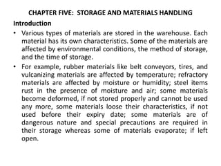 CHAPTER FIVE: STORAGE AND MATERIALS HANDLING
Introduction
• Various types of materials are stored in the warehouse. Each
material has its own characteristics. Some of the materials are
affected by environmental conditions, the method of storage,
and the time of storage.
• For example, rubber materials like belt conveyors, tires, and
vulcanizing materials are affected by temperature; refractory
materials are affected by moisture or humidity; steel items
rust in the presence of moisture and air; some materials
become deformed, if not stored properly and cannot be used
any more, some materials loose their characteristics, if not
used before their expiry date; some materials are of
dangerous nature and special precautions are required in
their storage whereas some of materials evaporate; if left
open.
 