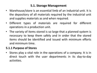 5.1. Storage Management
• Warehouse/store is an essential limb of an industrial unit. It is
the depository of all materials required by the industrial unit
and supplies materials as and when required.
• Different types of materials are required for different
operations in a production unit.
• The variety of items stored is so large that a planned system is
necessary to keep them safely and in order that the stored
items should be identified and issued with minimum efforts
and minimum time.
5.1.1 Purpose of Stores
• Stores play a vital role in the operations of a company. It is in
direct touch with the user departments in its day-to-day
activities.
 
