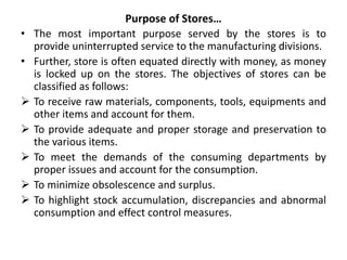 Purpose of Stores…
• The most important purpose served by the stores is to
provide uninterrupted service to the manufacturing divisions.
• Further, store is often equated directly with money, as money
is locked up on the stores. The objectives of stores can be
classified as follows:
 To receive raw materials, components, tools, equipments and
other items and account for them.
 To provide adequate and proper storage and preservation to
the various items.
 To meet the demands of the consuming departments by
proper issues and account for the consumption.
 To minimize obsolescence and surplus.
 To highlight stock accumulation, discrepancies and abnormal
consumption and effect control measures.
 