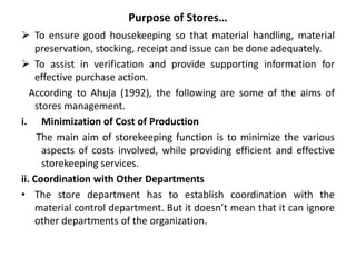 Purpose of Stores…
 To ensure good housekeeping so that material handling, material
preservation, stocking, receipt and issue can be done adequately.
 To assist in verification and provide supporting information for
effective purchase action.
According to Ahuja (1992), the following are some of the aims of
stores management.
i. Minimization of Cost of Production
The main aim of storekeeping function is to minimize the various
aspects of costs involved, while providing efficient and effective
storekeeping services.
ii. Coordination with Other Departments
• The store department has to establish coordination with the
material control department. But it doesn’t mean that it can ignore
other departments of the organization.
 