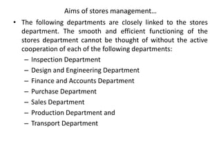 Aims of stores management…
• The following departments are closely linked to the stores
department. The smooth and efficient functioning of the
stores department cannot be thought of without the active
cooperation of each of the following departments:
– Inspection Department
– Design and Engineering Department
– Finance and Accounts Department
– Purchase Department
– Sales Department
– Production Department and
– Transport Department
 