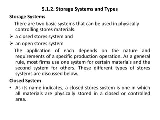 5.1.2. Storage Systems and Types
Storage Systems
There are two basic systems that can be used in physically
controlling stores materials:
 a closed stores system and
 an open stores system
The application of each depends on the nature and
requirements of a specific production operation. As a general
rule, most firms use one system for certain materials and the
second system for others. These different types of stores
systems are discussed below.
Closed System
• As its name indicates, a closed stores system is one in which
all materials are physically stored in a closed or controlled
area.
 