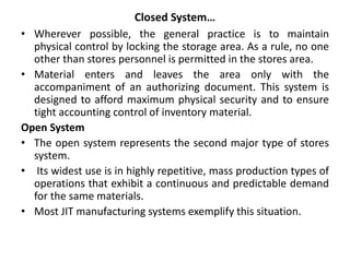 Closed System…
• Wherever possible, the general practice is to maintain
physical control by locking the storage area. As a rule, no one
other than stores personnel is permitted in the stores area.
• Material enters and leaves the area only with the
accompaniment of an authorizing document. This system is
designed to afford maximum physical security and to ensure
tight accounting control of inventory material.
Open System
• The open system represents the second major type of stores
system.
• Its widest use is in highly repetitive, mass production types of
operations that exhibit a continuous and predictable demand
for the same materials.
• Most JIT manufacturing systems exemplify this situation.
 