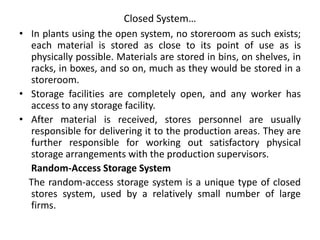 Closed System…
• In plants using the open system, no storeroom as such exists;
each material is stored as close to its point of use as is
physically possible. Materials are stored in bins, on shelves, in
racks, in boxes, and so on, much as they would be stored in a
storeroom.
• Storage facilities are completely open, and any worker has
access to any storage facility.
• After material is received, stores personnel are usually
responsible for delivering it to the production areas. They are
further responsible for working out satisfactory physical
storage arrangements with the production supervisors.
Random-Access Storage System
The random-access storage system is a unique type of closed
stores system, used by a relatively small number of large
firms.
 