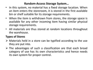 Random-Access Storage System…
• In this system, no material has a fixed storage location. When
an item enters the storeroom, it is stored in the first available
bin or shelf suitable for its storage requirements.
• When the item is withdrawn from stores, the storage space is
available for any other incoming item having similar physical
storage requirements.
• All materials are thus stored at random locations throughout
the warehouse.
Types of Stores
 Materials held in a store can be typified according to the use
they are put into.
 The advantages of such a classification are that each broad
category of use has its own characteristics and hence needs
its own system for proper control.
 
