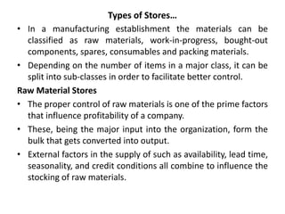 Types of Stores…
• In a manufacturing establishment the materials can be
classified as raw materials, work-in-progress, bought-out
components, spares, consumables and packing materials.
• Depending on the number of items in a major class, it can be
split into sub-classes in order to facilitate better control.
Raw Material Stores
• The proper control of raw materials is one of the prime factors
that influence profitability of a company.
• These, being the major input into the organization, form the
bulk that gets converted into output.
• External factors in the supply of such as availability, lead time,
seasonality, and credit conditions all combine to influence the
stocking of raw materials.
 