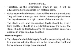 Raw Materials…
• Therefore, as the organization grows in size, it will be
advisable to have a separate raw material store.
• Quite expectedly the transactions will be more in these items.
They will form the major contributors to consumption value.
This lays the stress on a tight control of these materials.
• The stock levels and consumption levels should be clearly
fixed and there should be a regular follow up of the items. The
stores should be located as near the consumption centers as
possible in order to reduce handling.
Work-in-Progress
 This class of materials is largely found in engineering industry.
In a process industry, these are in the process line itself and
hence external storage is not required.
 