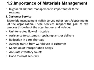 1.2.Importance of Materials Management
• In general material management is important for three
reasons:
1. Customer Service
Materials management (MM) serves other units/departments
of the organization. These services support the goal of fast
process throughout the organization, and include:
• Uninterrupted flow of materials
• Assistance to customers-repair, replants or delivery
• Reduction in parts shortage
• Average transit from warehouse to customer
• Minimum of transportation delays
• Accurate inventory counts
• Good forecast accuracy
 