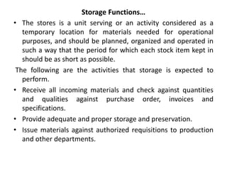 Storage Functions…
• The stores is a unit serving or an activity considered as a
temporary location for materials needed for operational
purposes, and should be planned, organized and operated in
such a way that the period for which each stock item kept in
should be as short as possible.
The following are the activities that storage is expected to
perform.
• Receive all incoming materials and check against quantities
and qualities against purchase order, invoices and
specifications.
• Provide adequate and proper storage and preservation.
• Issue materials against authorized requisitions to production
and other departments.
 