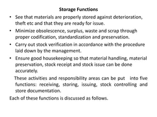 Storage Functions
• See that materials are properly stored against deterioration,
theft etc and that they are ready for issue.
• Minimize obsolescence, surplus, waste and scrap through
proper codification, standardization and preservation.
• Carry out stock verification in accordance with the procedure
laid down by the management.
• Ensure good housekeeping so that material handling, material
preservation, stock receipt and stock issue can be done
accurately.
These activities and responsibility areas can be put into five
functions: receiving, storing, issuing, stock controlling and
store documentation.
Each of these functions is discussed as follows.
 