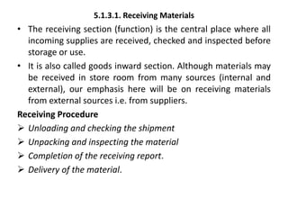 5.1.3.1. Receiving Materials
• The receiving section (function) is the central place where all
incoming supplies are received, checked and inspected before
storage or use.
• It is also called goods inward section. Although materials may
be received in store room from many sources (internal and
external), our emphasis here will be on receiving materials
from external sources i.e. from suppliers.
Receiving Procedure
 Unloading and checking the shipment
 Unpacking and inspecting the material
 Completion of the receiving report.
 Delivery of the material.
 