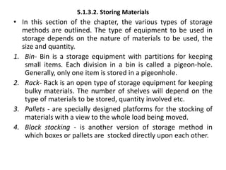 5.1.3.2. Storing Materials
• In this section of the chapter, the various types of storage
methods are outlined. The type of equipment to be used in
storage depends on the nature of materials to be used, the
size and quantity.
1. Bin- Bin is a storage equipment with partitions for keeping
small items. Each division in a bin is called a pigeon-hole.
Generally, only one item is stored in a pigeonhole.
2. Rack- Rack is an open type of storage equipment for keeping
bulky materials. The number of shelves will depend on the
type of materials to be stored, quantity involved etc.
3. Pallets - are specially designed platforms for the stocking of
materials with a view to the whole load being moved.
4. Block stocking - is another version of storage method in
which boxes or pallets are stocked directly upon each other.
 