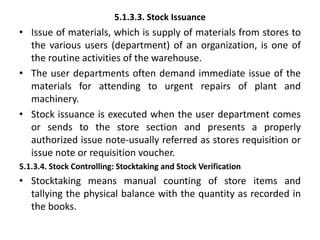 5.1.3.3. Stock Issuance
• Issue of materials, which is supply of materials from stores to
the various users (department) of an organization, is one of
the routine activities of the warehouse.
• The user departments often demand immediate issue of the
materials for attending to urgent repairs of plant and
machinery.
• Stock issuance is executed when the user department comes
or sends to the store section and presents a properly
authorized issue note-usually referred as stores requisition or
issue note or requisition voucher.
5.1.3.4. Stock Controlling: Stocktaking and Stock Verification
• Stocktaking means manual counting of store items and
tallying the physical balance with the quantity as recorded in
the books.
 