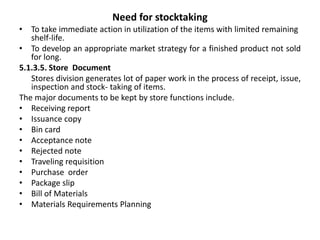 Need for stocktaking
• To take immediate action in utilization of the items with limited remaining
shelf-life.
• To develop an appropriate market strategy for a finished product not sold
for long.
5.1.3.5. Store Document
Stores division generates lot of paper work in the process of receipt, issue,
inspection and stock- taking of items.
The major documents to be kept by store functions include.
• Receiving report
• Issuance copy
• Bin card
• Acceptance note
• Rejected note
• Traveling requisition
• Purchase order
• Package slip
• Bill of Materials
• Materials Requirements Planning
 