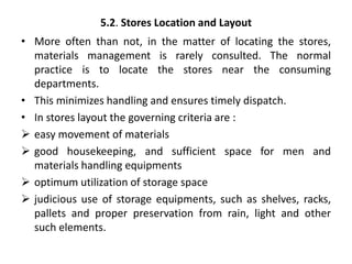 5.2. Stores Location and Layout
• More often than not, in the matter of locating the stores,
materials management is rarely consulted. The normal
practice is to locate the stores near the consuming
departments.
• This minimizes handling and ensures timely dispatch.
• In stores layout the governing criteria are :
 easy movement of materials
 good housekeeping, and sufficient space for men and
materials handling equipments
 optimum utilization of storage space
 judicious use of storage equipments, such as shelves, racks,
pallets and proper preservation from rain, light and other
such elements.
 